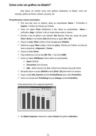 Como criar um gráfico no Delphi?

             Este tópico vai mostrar como criar gráficos estatísticos no Delphi, como por
      exemplo, gráfico de barras, verticais, de pizza, etc.


Procedimentos a serem executados:
          Crie uma tela nova no sistema, altere as propriedades Name = FrmGrafico e
             Caption = Gráfico de Clientes por Cidade.
          Insira um objeto Chart (Additional) à tela. Altere as propriedades           Name =
             chtGrafico, Align = alClient e dê um duplo-clique sobre o mesmo.
          Escolha o tipo de gráfico a ser utilizado: Bar (Barras). Para isto, clique nas guias
             Chart, Series e nos botões Add (Desmarque a opção 3D) e OK.
          Clique no botão Titles e altere o título da série para Cidades.
          Selecione a guia Titles e digite o título do gráfico: Clientes por Cidade, na caixa de
             texto e selecione o Alignment = Center .
          Clique no botão Close.
          Faça referência à unit da tela DM. File -> Use Unit (UDM)
          Insira um objeto ADOQuery à tela e altere as propriedades:
                    Name: QCliCid
                    Connection: Dm.Conexao
                    SQL: Select Count(*) as Qtde, CliCid From Clientes Group By CliCid
          Dê duplo-clique na query QCliCid e tecle [Ctrl] + [F] para inserir os campos.
          Copie o botão Btn_Imprimir da tela FrmCadCliente para a tela FrmGrafico.
          Insira um componente PrintDialog da guia Dialogs na tela FrmGráfico.


         A tela deverá ficar com a seguinte aparência:




          No Object Inspector, selecione o objeto Series1 do gráfico chtGrafico:




                                                56
 