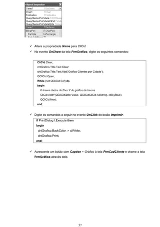  Altere a propriedade Name para CliCid
 No evento OnShow da tela FrmGrafico, digite os seguintes comandos:


     CliCid.Clear;
     chtGrafico.Title.Text.Clear;
     chtGrafico.Title.Text.Add('Gráfico Clientes por Cidade’);
     QCliCid.Open;
     While (not QCliCid.Eof) do
     begin
       // Insere dados do Eixo Y do gráfico de barras
       CliCid.AddY(QCliCidQtde.Value, QCliCidCliCid.AsString, clSkyBlue);
       QCliCid.Next;
     end;


 Digite os comandos a seguir no evento OnClick do botão Imprimir:
    if PrintDialog1.Execute then
    begin
     chtGrafico.BackColor := clWhite;
     chtGrafico.Print;
    end;


 Acrescente um botão com Caption = Gráfico à tela FrmCadCliente e chame a tela
   FrmGráfico através dele.




                                        57
 