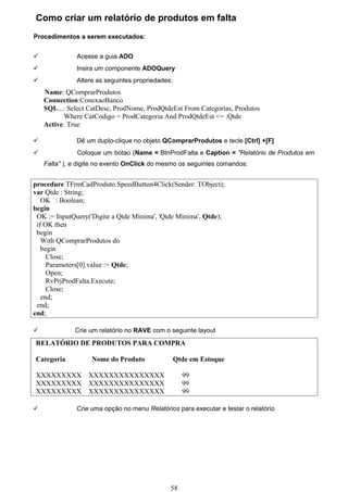 Como criar um relatório de produtos em falta
Procedimentos a serem executados:


              Acesse a guia ADO
              Insira um componente ADOQuery
              Altere as seguintes propriedades:
    Name: QComprarProdutos
    Connection:ConexaoBanco
    SQL...: Select CatDesc, ProdNome, ProdQtdeEst From Categorias, Produtos
           Where CatCodigo = ProdCategoria And ProdQtdeEst <= :Qtde
    Active: True

              Dê um duplo-clique no objeto QComprarProdutos e tecle [Ctrl] +[F]
              Coloque um botao (Name = BtnProdFalta e Caption = "Relatório de Produtos em
    Falta" ), e digite no evento OnClick do mesmo os seguintes comandos:


procedure TFrmCadProduto.SpeedButton4Click(Sender: TObject);
var Qtde : String;
   OK : Boolean;
begin
 OK := InputQuery('Digite a Qtde Mínima', 'Qtde Minima', Qtde);
 if OK then
 begin
   With QComprarProdutos do
   begin
     Close;
     Parameters[0].value := Qtde;
     Open;
     RvPrjProdFalta.Execute;
     Close;
   end;
 end;
end;

             Crie um relatório no RAVE com o seguinte layout
RELATÓRIO DE PRODUTOS PARA COMPRA

Categoria           Nome do Produto                Qtde em Estoque

XXXXXXXXX          XXXXXXXXXXXXXXX                   99
XXXXXXXXX          XXXXXXXXXXXXXXX                   99
XXXXXXXXX          XXXXXXXXXXXXXXX                   99

              Crie uma opção no menu Relatórios para executar e testar o relatório




                                               58
 