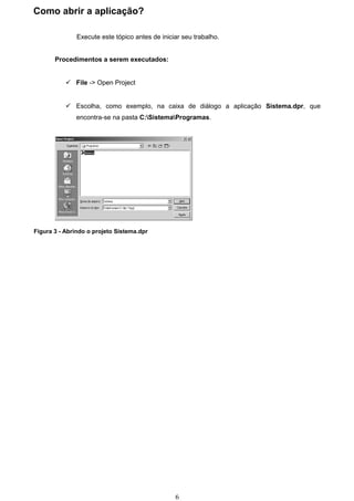 Como abrir a aplicação?

               Execute este tópico antes de iniciar seu trabalho.


       Procedimentos a serem executados:


            File -> Open Project


            Escolha, como exemplo, na caixa de diálogo a aplicação Sistema.dpr, que
              encontra-se na pasta C:SistemaProgramas.




Figura 3 - Abrindo o projeto Sistema.dpr




                                                 6
 