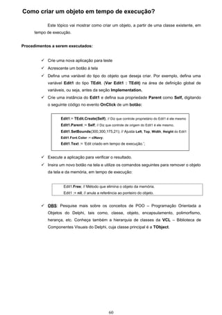 Como criar um objeto em tempo de execução?

            Este tópico vai mostrar como criar um objeto, a partir de uma classe existente, em
      tempo de execução.


Procedimentos a serem executados:


          Crie uma nova aplicação para teste
          Acrescente um botão à tela
          Defina uma variável do tipo do objeto que deseja criar. Por exemplo, defina uma
            variável Edit1 do tipo TEdit. (Var Edit1 : TEdit) na área de definição global de
            variáveis, ou seja, antes da seção Implementation.
          Crie uma instância do Edit1 e defina sua propriedade Parent como Self, digitando
            o seguinte código no evento OnClick de um botão:


                   Edit1:= TEdit.Create(Self); // Diz que controle proprietário do Edit1 é ele mesmo
                   Edit1.Parent := Self; // Diz que controle de origem do Edit1 é ele mesmo.
                   Edit1.SetBounds(300,300,175,21); // Ajusta Left, Top, Width, Height do Edit1
                   Edit1.Font.Color := clNavy;
                   Edit1.Text := ‘Edit criado em tempo de execução.’;


          Execute a aplicação para verificar o resultado.
          Insira um novo botão na tela e utilize os comandos seguintes para remover o objeto
            da tela e da memória, em tempo de execução:


                     Edit1.Free; // Método que elimina o objeto da memória.
                     Edit1 := nil; // anula a referência ao ponteiro do objeto.


          OBS: Pesquise mais sobre os conceitos de POO – Programação Orientada a
            Objetos do Delphi, tais como, classe, objeto, encapsulamento, polimorfismo,
            herança, etc. Conheça também a hierarquia de classes da VCL – Biblioteca de
            Componentes Visuais do Delphi, cuja classe principal é a TObject.




                                                  60
 