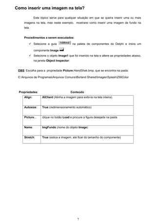 Como inserir uma imagem na tela?

              Este tópico serve para qualquer situação em que se queira inserir uma ou mais
     imagens na tela, mas neste exemplo, mostrarei como inserir uma imagem de fundo na
     tela.


     Procedimentos a serem executados:

          Selecione a guia                  na paleta de componentes do Delphi e insira um

              componente Image
          Selecione o objeto Image1 que foi inserido na tela e altere as propriedades abaixo,
              na janela Object Inspector:


 OBS: Escolha para a propriedade Picture:HandShak.bmp, que se encontra na pasta:

 C:Arquivos de ProgramasArquivos ComunsBorland SharedImagesSplash256Color




 Propriedades:                              Conteúdo
     Align:         AlClient (Alinha a imagem para exibi-la na tela inteira).


     Autosize:      True (redimensionamento automático)


     Picture...     clique no botão Load e procure a figura desejada na pasta


     Name:          ImgFundo (nome do objeto Image)


     Stretch:       True (estica a imagem, até ficar do tamanho do componente)




                                                7
 