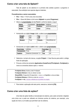 Como criar uma tela de Splash?
           Tela de splash ou de abertura é a primeira tela exibida quando o programa é
    executado. Sua exibição dura apenas alguns instantes.

    Procedimentos a serem executados:
        File -> New -> Form (cria uma nova tela)
        File -> Save All (Salve a Unit como USplash na pasta Programas)
        Altere as propriedades da tela Form1, conforme tabela a seguir:
                Name             FrmSplash     BorderStyle       bsNone
                Height           250           Position          poScreenCenter
                Width            400           Color             clGray


        Acrescente um objeto Image à tela e altere suas propriedades:
                 Height           210            Top             3
                 Width            385            Left            3
                 Stretch          True           Picture...      HandShak.bm
                                                                 p


        Acrescente um objeto Label à tela e altere suas propriedades:
            Font.Color clWhite                            Font.Size 26
            Transparent True                              Left      45
            Caption          Sistema Comercial 1.0        Top         90


        Selecione, na barra de menus, a opção Project -> View Source para exibir o código
           fonte da aplicação.
        Procure a linha de comando Application.CreateForm(TFrmSplash, FrmSplash) e
           insira os comandos abaixo após a mesma :


         FrmSplash.Show; //exibe a tela FrmSplash
         FrmSplash.Refresh; // dá um refresh na tela
         Sleep(2000); // (aguarda 02 segundos) – inclua a unit SysUtils na cláusula Uses.
         FrmSplash.Release; // Elimina a tela da memória.
         FrmSplash := nil; // anula a referência ao ponteiro do objeto.


        Para testar a aplicação até este ponto, execute-a, teclando [F9].




Como criar uma lista de ações?

           Uma lista de ações facilita a manutenção do sistema, pois cada comando é digitado
    uma única vez e pode ser utilizado em diversos pontos do sistema, por exemplo, uma
    opção de menu e um botão que permitem sair do sistema.


                                                 8
 
