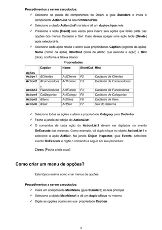 Procedimentos a serem executados:
        Selecione na paleta de componentes do Delphi a guia Standard e insira o
          componente ActionList na tela FrmMenuPrin.
        Selecione o objeto ActionList1 na tela e dê um duplo-clique nele.
        Pressione a tecla [Insert] seis vezes para inserir seis ações que farão parte das
          opções dos menus Cadastro e Sair. Caso deseje apagar uma ação tecle [Delete]
          após selecioná-la.
        Selecione cada ação criada e altere suas propriedades Caption (legenda da ação),
          Name (nome da ação), ShortCut (tecla de atalho que executa a ação) e Hint
          (dica), conforme a tabela abaixo:
                               Propriedades
              Caption          Name           ShortCut Hint
    Ações
    Action1   &Clientes        ActCliente     F2       Cadastro de Clientes
    Action2   &Fornecedore     ActFornec      F3       Cadastro de Fornecedores
              s
    Action3   F&uncionários    ActFuncio      F4       Cadastro de Funcionários
    Action4   Ca&tegorias      ActCatego      F5       Cadastro de Categorias
    Action5   &Itens           ActItens       F6       Cadastro de Itens
    Action6   &Sair            ActSair        F7       Sair do Sistema


        Selecione todas as ações e altere a propriedade Category para Cadastro.
        Feche a janela de edição do ActionList1
        O comandos de cada ação do ActionList1 devem ser digitados no evento
          OnExecute das mesmas. Como exemplo, dê duplo-clique no objeto ActionList1 e
          selecione a ação ActSair. Na janela Object Inspector, guia Events, selecione
          evento OnExecute e digite o comando a seguir em sua procedure:

          Close; {Fecha a tela atual}



Como criar um menu de opções?

          Este tópico ensina como criar menus de opções.


    Procedimentos a serem executados:
        Insira um componente MainMenu (guia Standard) na tela principal
        Selecione o objeto MainMenu1 e dê um duplo-clique no mesmo
        Digite as opções abaixo em sua propriedade Caption




                                              9
 