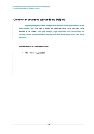 Curso Extracurricular: Programador de Sistemas de Informação
Avançado paraCriada por Ronaldo Lavestein

Como criar uma nova aplicação no Delphi?
A aplicação engloba todos os objetos do sistema, como, por exemplo, suas
telas, botões, etc. Este tópico deverá ser realizado uma única vez para cada
sistema a ser criado. Caso, por exemplo, seja necessário criar um cadastro de
clientes e outro de fornecedores, deve-se criar duas novas telas e não uma nova
aplicação.

Procedimentos a serem executados:
 File -> New -> Application

10

 