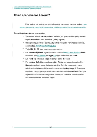 Curso Extracurricular: Programador de Sistemas de Informação
Avançado paraCriada por Ronaldo Lavestein

Como criar campos Lookup?

Este tópico vai ensinar os procedimentos para criar campos lookup, que
exibem valores de campos de registros de tabelas primárias de um relacionamento.
Procedimentos a serem executados:
 Visualize a tela de DataModule do Sistema, ou qualquer tela que possua o
objeto ADOTable. Para isto tecle [Shift] + [F12]
 Dê duplo-clique sobre o objeto ADOTable desejado. Para nosso exemplo,
escolha tab_ItensProdutosProdutos
 Tecle [Ctrl] + [N] para inserir um novo campo.
 Em Fields Properties digite o nome do campo em na caixa de texto Name,
escolha o tipo do mesmo em Type, e digite o tamanho em Size.
 Em Field Type marque o tipo do campo como Lookup.
 Em Lookup Definition escolha em Key Fields a chave estrangeira. Em
Dataset escolha o nome da tabela primária. Escolha o nome da chave
primária da tabela escolhida anteriormente em Lookup Keys. E finalmente
escolha o campo que aparecerá como resultado em Result Field. Para que
seja exibido o nome da categoria do produto na tabela de produtos deixe
sua tela conforme o modelo a seguir:

102

 