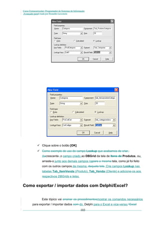 Curso Extracurricular: Programador de Sistemas de Informação
Avançado paraCriada por Ronaldo Lavestein

 Clique sobre o botão [OK]
 Como exemplo de uso do campo Lookup que acabamos de criar,
Aacrescente- o campo criado ao DBGrid da tela de Itens de Produtos, ou,
arraste-o junto aos demais campos napara a mesma tela, como já foi feito
com os outros campos da mesma. daquela tela. Crie campos Lookup nas
tabelas Tab_ItemVenda (Produto), Tab_Venda (Cliente) e adicione-os aos
respectivos DBGrids e telas.

Como exportar / importar dados com Delphi/Excel?
Este tópico vai ensinar os procedimentosmostrar os comandos necessários
para exportar / importar dados com do Delphi para o Excel e vice-versa./ Excel

103

 