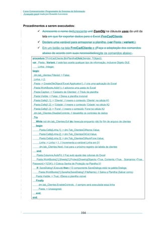 Curso Extracurricular: Programador de Sistemas de Informação
Avançado paraCriada por Ronaldo Lavestein

Procedimentos a serem executados:
 Acrescente o nome daAcrescente unit ComObj na cláusula uses da unit da
tela em que for exportar dados para o Excel FrmCadCliente.

 Declare uma variável para armazenar a planilha. (var Pasta : variant;)
 Em um botão na tela FrmCadCliente e dFaça a adaptação dos comandos
abaixo de acordo com suas necessidadesigite os comandos abaixo:.
procedure TFrmCadCliente.BtnPlanilhaClick(Sender: TObject);
var Pasta : Variant; // este tipo aceita qualquer tipo de informação, inclusive Objeto OLE
Linha : Integer;
begin
dm.tab_clientes.Filtered := False;
Linha := 2;
Pasta := CreateOleObject('Excel.Application'); // cria uma aplicação do Excel
Pasta.WorkBooks.Add(1); // adiciona uma pasta do Excel
Pasta.Caption := 'Cadastro de Clientes'; // Título da planilha
Pasta.Visible := False; // Deixa a planilha invisível
Pasta.Cells[1,1] := 'Cliente'; // insere o conteúdo ‘Cliente’ na célula A1
Pasta.Cells[1,2] := 'Cidade'; // insere o conteúdo ‘Cidade’ na célula A2
Pasta.Cells[1,3] := 'Fone'; // insere o conteúdo ‘Fone’na célula A3
dm.tab_Clientes.DisableControls; // desabilita os controles de dados
Try
While not dm.tab_Clientes.Eof do //executa enquanto não for fim de arquivo de clientes
begin
Pasta.Cells[Linha,1] := dm.Tab_ClientesCliNome.Value;
Pasta.Cells[Linha,2] := dm.Tab_ClientesCliCid.Value;
Pasta.Cells[Linha,3] := dm.Tab_ClientesCliNumFone.Value;
Linha := Linha + 1; // Incrementa a variável Linha em 01
dm.tab_Clientes.Next; //vai para o próximo registro da tabela de clientes
end;
Pasta.Columns.AutoFit; // Faz auto ajuste das colunas do Excel
Pasta.WorkBooks[1].Sheets[1].Protect(DrawingObjects:=True, Contents:=True, Scenarios:=True,
Password:='1234'); // Coloca Senha de Proteção na Planilha 01
If SaveDialog1.Execute then // O componente SaveDialogs está na paleta Dialogs
Pasta.WorkBooks[1].SaveAs(SaveDialog1.FileName); // Salva a Planilha (Salvar como)
Pasta.Visible := True; //Deixa a planilha visível
Finally
dm.tab_Clientes.EnableControls; // sempre será executada essa linha
Pasta := Unassigned;
end;
end;

104

 