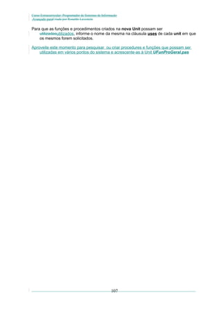 Curso Extracurricular: Programador de Sistemas de Informação
Avançado paraCriada por Ronaldo Lavestein

Para que as funções e procedimentos criados na nova Unit possam ser
utilizadasutilizados, informe o nome da mesma na cláusula uses de cada unit em que
os mesmos forem solicitados.
Aproveite este momento para pesquisar ou criar procedures e funções que possam ser
utilizadas em vários pontos do sistema e acrescente-as à Unit UFunProGeral.pas

107

 