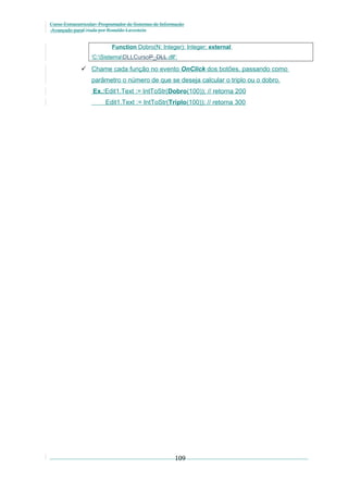 Curso Extracurricular: Programador de Sistemas de Informação
Avançado paraCriada por Ronaldo Lavestein

Function Dobro(N: Integer): Integer; external
‘C:SistemaDLLCursoP_DLL.dll';

 Chame cada função no evento OnClick dos botões, passando como
parâmetro o número de que se deseja calcular o triplo ou o dobro.
Ex.:Edit1.Text := IntToStr(Dobro(100)); // retorna 200
Edit1.Text := IntToStr(Triplo(100)); // retorna 300

109

 