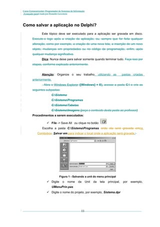 Curso Extracurricular: Programador de Sistemas de Informação
Avançado paraCriada por Ronaldo Lavestein

Como salvar a aplicação no Delphi?
Este tópico deve ser executado para a aplicação ser gravada em disco.
Execute-o logo após a criação da aplicação, ou, sempre que for feita qualquer
alteração, como por exemplo, a criação de uma nova tela, a inserção de um novo
objeto, mudanças em propriedades ou no código da programação, enfim, após
qualquer mudança significativa.
Dica: Nunca deixe para salvar somente quando terminar tudo. Faça isso por
etapas, conforme explicado anteriormente.
Atenção: Organize o seu trabalho, utilizando as

pastas criadas

anteriormente.
. Abra o Windows Explorer ([Windows] + E), acesse a pasta C: e crie as
seguintes subpastas:
C:Sistema
C:SistemaProgramas
C:SistemaTabelas
C:SistemaImagens (peça o conteúdo desta pasta ao professor)
Procedimentos a serem executados:
 File -> Save All ou clique no botão
Escolha a pasta C:SistemaProgramas onde ela será gravada emna
Combobox Salvar em para indicar o local onde a aplicação será gravada.:

Figura 1 - Salvando a unit do menu principal

 Digite

o

nome

da

Unit

da

tela

principal,

UMenuPrin.pas
 Digite o nome do projeto, por exemplo, Sistema.dpr

11

por

exemplo,

 