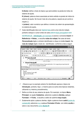 Curso Extracurricular: Programador de Sistemas de Informação
Avançado paraCriada por Ronaldo Lavestein

$ (título): define o título do tópico que será exibido na janela de índice do
sistema de ajuda.
K (chave): palavra-chave associada ao texto exibida na janela de índice do
sistema de ajuda. Se houver mais de uma palavra, separe-as por ponto-evirgula (;).
+ (ordem): valor numérico que define o número de ordem da apresentação
no sistema de ajuda.

 Cada identificação deve ser digitada feita como uma nota de rodapé,
portanto coloque o cursor antes de cada palavra título principalque será
identificada (

Introdução, por exemplo) e acione o comando Inserir ->

Referência -> Notas... e escolha notas de rodapé. Na caixa de texto
Personalizada digite o símbolo identificador e clique no botão Inserir. Na
nota de rodapé digite o texto do identificador, conforme a tela a seguir:

 . Observe que no exemplo anterior foi identificado apenas o tópico de
Introdução, portanto, faça o mesmo para os outros dois tópicos restantes,
utilizando os mesmos procedimentos.
 Defina os links do seu sistema de ajuda. Por exemplo, no tópico Menu
Principal, na opção Cadastros, selecione a palavra clientes, aplique
Formatar - > Fonte, e escolha o estilo de sublinha traço duplo.
 Exatamente após a palavra clientes, digite a palavra-chave cadcli (nome do
contexto #), selecione-a,a, e aplique Formatar->Fonte com efeito oculto e
salve o seu documento como Ajuda.rtf.

114

 