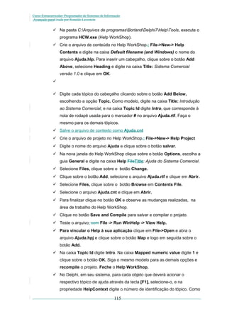 Curso Extracurricular: Programador de Sistemas de Informação
Avançado paraCriada por Ronaldo Lavestein

 Na pasta C:Arquivos de programasBorlandDelphi7HelpTools, execute o
programa HCW.exe (Help WorkShop).
 Crie o arquivo de conteúdo no Help WorkShop.: File->New-> Help
Contents e digite na caixa Default filename (and Windows) o nome do
arquivo Ajuda.hlp. Para inserir um cabeçalho, clique sobre o botão Add
Above, selecione Heading e digite na caixa Title: Sistema Comercial
versão 1.0 e clique em OK.

 Digite cada tópico do cabeçalho clicando sobre o botão Add Below,
escolhendo a opção Topic. Como modelo, digite na caixa Title: Introdução
ao Sistema Comercial, e na caixa Topic Id digite Intro, que corresponde à
nota de rodapé usada para o marcador # no arquivo Ajuda.rtf. Faça o
mesmo para os demais tópicos.
 Salve o arquivo de contexto como Ajuda.cnt
 Crie o arquivo de projeto no Help WorkShop.: File->New-> Help Project
 Digite o nome do arquivo Ajuda e clique sobre o botão salvar.
 Na nova janela do Help WorkShop clique sobre o botão Options, escolha a
guia General e digite na caixa Help FileTitle: Ajuda do Sistema Comercial.
 Selecione Files, clique sobre o botão Change.
 Clique sobre o botão Add, selecione o arquivo Ajuda.rtf e clique em Abrir.
 Selecione Files, clique sobre o botão Browse em Contents File.
 Selecione o arquivo Ajuda.cnt e clique em Abrir.
 Para finalizar clique no botão OK e observe as mudanças realizadas, na
área de trabalho do Help WorkShop.
 Clique no botão Save and Compile para salvar e compilar o projeto.
 Teste o arquivo: com File -> Run WinHelp -> View Help.
 Para vincular o Help à sua aplicação clique em File->Open e abra o
arquivo Ajuda.hpj e clique sobre o botão Map e logo em seguida sobre o
botão Add.
 Na caixa Topic Id digite Intro. Na caixa Mapped numeric value digite 1 e
clique sobre o botão OK. Siga o mesmo modelo para as demais opções e
recompile o projeto. Feche o Help WorkShop.
 No Delphi, em seu sistema, para cada objeto que deverá acionar o
respectivo tópico de ajuda através da tecla [F1], selecione-o, e na
propriedade HelpContext digite o número de identificação do tópico. Como

115

 