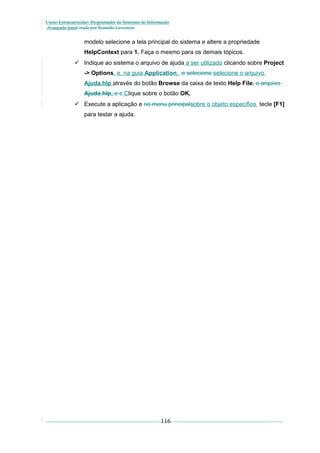 Curso Extracurricular: Programador de Sistemas de Informação
Avançado paraCriada por Ronaldo Lavestein

modelo selecione a tela principal do sistema e altere a propriedade
HelpContext para 1. Faça o mesmo para os demais tópicos.
 Indique ao sistema o arquivo de ajuda a ser utilizado clicando sobre Project
-> Options, e, na guia Application, e selecione selecione o arquivo
Ajuda.hlp através do botão Browse da caixa de texto Help File, o arquivo
Ajuda.hlp. e c Clique sobre o botão OK.
 Execute a aplicação e no menu principalsobre o objeto específico tecle [F1]
para testar a ajuda.

116

 