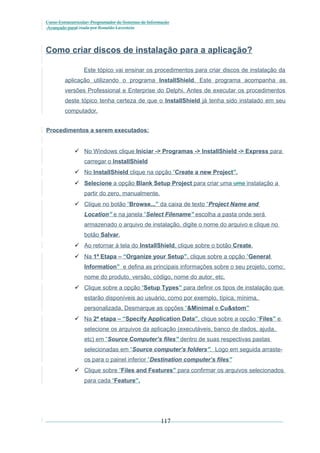 Curso Extracurricular: Programador de Sistemas de Informação
Avançado paraCriada por Ronaldo Lavestein

Como criar discos de instalação para a aplicação?
Este tópico vai ensinar os procedimentos para criar discos de instalação da
aplicação utilizando o programa InstallShield. Este programa acompanha as
versões Professional e Enterprise do Delphi. Antes de executar os procedimentos
deste tópico tenha certeza de que o InstallShield já tenha sido instalado em seu
computador.
Procedimentos a serem executados:
 No Windows clique Iniciar -> Programas -> InstallShield -> Express para
carregar o InstallShield
 No InstallShield clique na opção “Create a new Project”.
 Selecione a opção Blank Setup Project para criar uma uma instalação a
partir do zero, manualmente.
 Clique no botão “Browse...” da caixa de texto “Project Name and
Location” e na janela “Select Filename” escolha a pasta onde será
armazenado o arquivo de instalação, digite o nome do arquivo e clique no
botão Salvar.
 Ao retornar à tela do InstallShield, clique sobre o botão Create.
 Na 1ª Etapa – “Organize your Setup”, clique sobre a opção “General
Information” e defina as principais informações sobre o seu projeto, como:
nome do produto, versão, código, nome do autor, etc.
 Clique sobre a opção “Setup Types” para definir os tipos de instalação que
estarão disponíveis ao usuário, como por exemplo, típica, mínima,
personalizada. Desmarque as opções “&Minimal e Cu&stom”
 Na 2ª etapa – “Specify Application Data”, clique sobre a opção “Files” e
selecione os arquivos da aplicação (executáveis, banco de dados, ajuda,
etc) em “Source Computer’s files” dentro de suas respectivas pastas
selecionadas em “Source computer’s folders”. Logo em seguida arrasteos para o painel inferior “Destination computer’s files”
 Clique sobre “Files and Features” para confirmar os arquivos selecionados
para cada “Feature”.

117

 