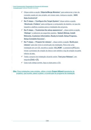 Curso Extracurricular: Programador de Sistemas de Informação
Avançado paraCriada por Ronaldo Lavestein

 Clique sobre a opção “Objects/Merge Modules” para selecionar o tipo da
conexão usada em seu projeto, em nosso caso, marque a opção “ADO
Data Control 6.0”
 Na 3ª etapa – “Configure the Target System” clique sobre a opção
“Shortcuts / Folders” para configurar o computador de destino, no que diz
respeito a atalhos e pastas para a instalação dos arquivos.
 Na 4ª etapa – “Customize the setup appearence”, clique sobre a opção
“Dialogs” e selecione as seguintes opções: “Splash Bitmap, Install
Welcome, Customer Information, Ready to Install, Setup Progress,
Setup Complete Success”.
 Na 7ª etapa – “Prepare for release”, clique sobre a opção “Build your
release” para dar início à construção da instalação. Para criar uma
instalação em um CD, escolha a opção “CD_ROM” e pressione [F7] para
iniciar o processo de criação do disco e ser exibido o log de criação na parte
inferior da tela.
 Teste o arquivo de instalação clicando sobre “Test your Release”, em
seguida [Ctrl] + [T].
 Caso tudo esteja correto, faça a cópia para o CD.

Obs: Para instalações mais simples, utilize o modo Project Wizard (assistente de
projetos), que auxilia, passo a passo, a construção do programa de instalação.

118

 
