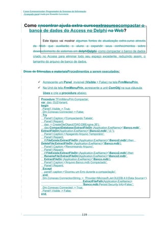 Curso Extracurricular: Programador de Sistemas de Informação
Avançado paraCriada por Ronaldo Lavestein

Como encontrar ajuda extra-cursoextracursocompactar o
banco de dados do Access no Delphi na Web?
Este tópico vai mostrar algumas fontes de atualização extra-curso através
da Web que auxiliarão o aluno a expandir seus conhecimentos sobre
desenvolvimento de sistemas em delphiDelphi. como compactar o banco de dados
criado no Access para eliminar todo seu espaço excedente, reduzindo assim, o
tamanho do arquivo de banco de dados.
Dicas de Sitessites e materiaisProcedimentos a serem executados:
 Acrescente um Panel invisível (Visible = False) na tela FrmMenuPrin.
 Na Unit da tela FrmMenuPrin, acrescente a unit ComObj na sua cláusula
Uses e crie a procedure abaixo:
Procedure TFrmMenuPrin.Compactar;
var dao: OLEVariant;
begin
Panel1.Visible := True;
Dm.Conexao.Connected := False;
Try
Panel1.Caption:='Compactando Tabela';
Panel1.Repaint;
dao := CreateOleObject('DAO.DBEngine.36');
dao.CompactDatabase(ExtractFileDir (Application.ExeName)+'Banco.mdb',
ExtractFileDir(Application.ExeName)+'Banco2.mdb','',0,'');
Panel1.Caption:='Apagando Arquivo Temporário';
Panel1.Repaint;
If FileExists(ExtractFileDir (Application.ExeName)+'Banco2.mdb') then
DeleteFile(ExtractFileDir (Application.ExeName)+'Banco.mdb');
Panel1.Caption:='Renomeando Arquivo';
Panel1.Repaint;
if FileExists(ExtractFileDir (Application.ExeName)+'Banco2.mdb') then
RenameFile(ExtractFileDir(Application.ExeName)+'Banco2.mdb',
ExtractFileDir (Application.ExeName)+'Banco.mdb');
Panel1.Caption:='Arquivo Banco.mdb Compactado';
Panel1.Repaint;
Except
panel1.caption:='Ocorreu um Erro durante a compactação';
end;
Dm.Conexao.ConnectionString := 'Provider=Microsoft.Jet.OLEDB.4.0;Data Source='+
ExtractFilePath(Application.ExeName)+
'Banco.mdb;Persist Security Info=False;';
Dm.Conexao.Connected := True;
Panel1.Visible := False;
end;

119

 