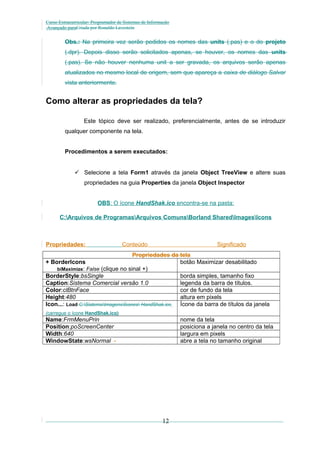 Curso Extracurricular: Programador de Sistemas de Informação
Avançado paraCriada por Ronaldo Lavestein

Obs.: Na primeira vez serão pedidos os nomes das units (.pas) e o do projeto
(.dpr). Depois disso serão solicitados apenas, se houver, os nomes das units
(.pas). Se não houver nenhuma unit a ser gravada, os arquivos serão apenas
atualizados no mesmo local de origem, sem que apareça a caixa de diálogo Salvar
vista anteriormente.

Como alterar as propriedades da tela?
Este tópico deve ser realizado, preferencialmente, antes de se introduzir
qualquer componente na tela.
Procedimentos a serem executados:
 Selecione a tela Form1 através da janela Object TreeView e altere suas
propriedades na guia Properties da janela Object Inspector
OBS: O ícone HandShak.ico encontra-se na pasta:
C:Arquivos de ProgramasArquivos ComunsBorland SharedImagesIcons

Propriedades:

Conteúdo

Significado

Propriedades da tela
+ BorderIcons
botão Maximizar desabilitado
biMaximize: False (clique no sinal +)
BorderStyle:bsSingle
borda simples, tamanho fixo
Caption:Sistema Comercial versão 1.0
legenda da barra de títulos.
Color:clBtnFace
cor de fundo da tela
Height:480
altura em pixels
Icon...: Load C:SistemaImagensÍcones HandShak.ico
Ícone da barra de títulos da janela
(carregue o ícone HandShak.ico)

Name:FrmMenuPrin
Position:poScreenCenter
Width:640
WindowState:wsNormal -

nome da tela
posiciona a janela no centro da tela
largura em pixels
abre a tela no tamanho original

12

 