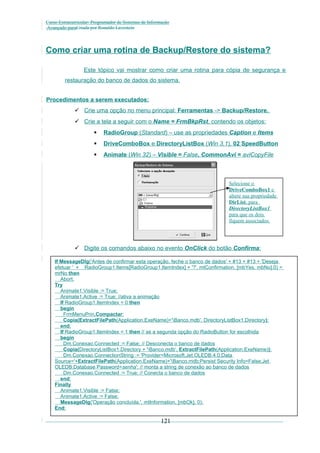 Curso Extracurricular: Programador de Sistemas de Informação
Avançado paraCriada por Ronaldo Lavestein

Como criar uma rotina de Backup/Restore do sistema?
Este tópico vai mostrar como criar uma rotina para cópia de segurança e
restauração do banco de dados do sistema.
Procedimentos a serem executados:
 Crie uma opção no menu principal: Ferramentas -> Backup/Restore.
 Crie a tela a seguir com o Name = FrmBkpRst, contendo os objetos:


RadioGroup (Standard) – use as propriedades Caption e Items



DriveComboBox e DirectoryListBox (Win 3.1), 02 SpeedButton



Animate (Win 32) – Visible = False, CommonAvi = aviCopyFile

Selecione o
DriveComboBox1 e
altere sua propriedade
DirList, para
DirectoryListBox1
para que os dois
fiquem associados.

 Digite os comandos abaixo no evento OnClick do botão Confirma:
If MessageDlg('Antes de confirmar esta operação, feche o banco de dados' + #13 + #13 + 'Deseja
efetuar ' + RadioGroup1.Items[RadioGroup1.ItemIndex] + '?', mtConfirmation, [mbYes, mbNo],0) =
mrNo then
Abort;
Try
Animate1.Visible := True;
Animate1.Active := True; //ativa a animação
If RadioGroup1.ItemIndex = 0 then
begin
FrmMenuPrin.Compactar;
Copia(ExtractFilePath(Application.ExeName)+'Banco.mdb', DirectoryListBox1.Directory);
end;
If RadioGroup1.ItemIndex = 1 then // se a segunda opção do RadioButton for escolhida
begin
Dm.Conexao.Connected := False; // Desconecta o banco de dados
Copia(DirectoryListBox1.Directory + 'Banco.mdb', ExtractFilePath(Application.ExeName));
Dm.Conexao.ConnectionString := 'Provider=Microsoft.Jet.OLEDB.4.0;Data
Source='+ExtractFilePath(Application.ExeName)+'Banco.mdb;Persist Security Info=False;Jet
OLEDB:Database Password=senha'; // monta a string de conexão ao banco de dados
Dm.Conexao.Connected := True; // Conecta o banco de dados
end;
Finally
Animate1.Visible := False;
Animate1.Active := False;
MessageDlg('Operação concluída.', mtInformation, [mbOk], 0);
End;

121

 