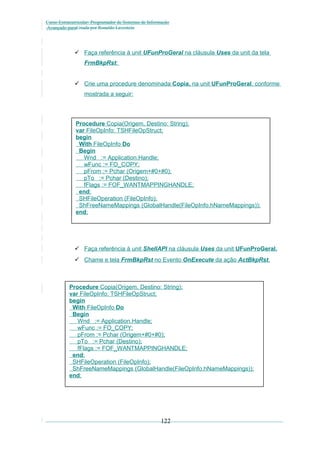 Curso Extracurricular: Programador de Sistemas de Informação
Avançado paraCriada por Ronaldo Lavestein

 Faça referência à unit UFunProGeral na cláusula Uses da unit da tela
FrmBkpRst:
 Crie uma procedure denominada Copia, na unit UFunProGeral, conforme
mostrada a seguir:

Procedure Copia(Origem, Destino: String);
var FileOpInfo: TSHFileOpStruct;
begin
With FileOpInfo Do
Begin
Wnd := Application.Handle;
wFunc := FO_COPY;
pFrom := Pchar (Origem+#0+#0);
pTo := Pchar (Destino);
fFlags := FOF_WANTMAPPINGHANDLE;
end;
SHFileOperation (FileOpInfo);
ShFreeNameMappings (GlobalHandle(FileOpInfo.hNameMappings));
end;

 Faça referência à unit ShellAPI na cláusula Uses da unit UFunProGeral.
 Chame e tela FrmBkpRst no Evento OnExecute da ação ActBkpRst.

Procedure Copia(Origem, Destino: String);
var FileOpInfo: TSHFileOpStruct;
begin
With FileOpInfo Do
Begin
Wnd := Application.Handle;
wFunc := FO_COPY;
pFrom := Pchar (Origem+#0+#0);
pTo := Pchar (Destino);
fFlags := FOF_WANTMAPPINGHANDLE;
end;
SHFileOperation (FileOpInfo);
ShFreeNameMappings (GlobalHandle(FileOpInfo.hNameMappings));
end;

122

 