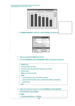 Curso Extracurricular: Programador de Sistemas de Informação
Avançado paraCriada por Ronaldo Lavestein

 No Object Inspector, selecione o objeto Series1 do gráfico chtGrafico:

 Altere a propriedade Name para CliCid
 No evento OnShow da tela FrmGrafico, digite os seguintes comandos:

CliCid.Clear;
chtGrafico.Title.Text.Clear;
chtGrafico.Title.Text.Add('Gráfico Clientes por Cidade’);
QCliCid.Open;
While (not QCliCid.Eof) do
begin
// Insere dados do Eixo Y do gráfico de barras
CliCid.AddY(QCliCidQtde.Value, QCliCidCliCid.AsString, clSkyBlue);
QCliCid.Next;
end;

 Digite os comandos a seguir no evento OnClick do botão Imprimir:
if PrintDialog1.Execute then
begin
chtGrafico.BackColor := clWhite;

124

 