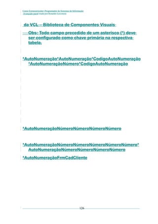 Curso Extracurricular: Programador de Sistemas de Informação
Avançado paraCriada por Ronaldo Lavestein

da VCL – Biblioteca de Componentes Visuais
Obs: Todo campo precedido de um asterisco (*) deve
ser configurado como chave primária na respectiva
tabela.

*AutoNumeração*AutoNumeração*CodigoAutoNumeração
*AutoNumeraçãoNúmero*CodigoAutoNumeração

*AutoNumeraçãoNúmeroNúmeroNúmeroNúmero

*AutoNumeraçãoNúmeroNúmeroNúmeroNúmeroNúmero*
AutoNumeraçãoNúmeroNúmeroNúmeroNúmero
*AutoNumeraçãoFrmCadCliente

126

 