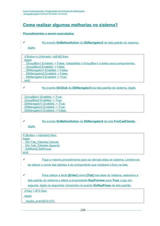 Curso Extracurricular: Programador de Sistemas de Informação
Avançado paraCriada por Ronaldo Lavestein

Como realizar algumas melhorias no sistema?
Procedimentos a serem executados:
No evento OnBeforeAction do DbNavigator2 da tela padrão do sistema,


digite:

if Button in [nbInsert, nbEdit] then
begin
GroupBox1.Enabled := False; //desabilita o GroupBox1 e todos seus componentes.
GroupBox2.Enabled := False;
DbNavigator1.Enabled := False;
DbNavigator2.Enabled := False;
DbNavigator3.Enabled := True;
end;
No evento OnClick do DbNavigator3 da tela padrão do sistema, digite:



GroupBox1.Enabled := True;
GroupBox2.Enabled := True;
DbNavigator1.Enabled := True;
DbNavigator2.Enabled := True;
DbNavigator3.Enabled := False;

No evento OnBeforeAction do DbNavigator2 da tela FrmCadCliente,


digite:

if (Button = nbInsert) then
begin
Dm.Tab_Clientes.Cancel;
Dm.Tab_Clientes.Append;
EdtNome.SetFocus;
end;
Faça o mesmo procedimento para as demais telas do sistema. Lembre-se



de alterar o nome das tabelas e do componente que receberá o foco na tela.
Para utilizar a tecla [Enter] como [Tab] nas telas do sistema, selecione a



tela padrão do sistema e altere a propriedade KeyPreview para True. Logo em
seguida, digite os seguintes comandos no evento OnKeyPress da tela padrão:
if Key = #13 then
begin
keybd_event(9,0,0,0);

129

 
