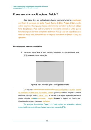 Curso Extracurricular: Programador de Sistemas de Informação
Avançado paraCriada por Ronaldo Lavestein

Como executar a aplicação no Delphi?
Este tópico deve ser realizado para fazer o programa funcionar. A aplicação
em Delphi é composta, de Units (*.pas), Forms (*.dfm), Projeto (*.dpr), dentre
outros arquivos. Os arquivos citados anteriormente compõem o chamado código
fonte da aplicação. Para fazê-lo funcionar é necessário compilar as Units, que se
tornarão arquivos de Units compiladas do Delphi (*.dcu). Logo em seguida deve-se
linkar as dcu’s para transformá-las no arquivo executável do Delphi (*.exe), ou
aplicativo.

Procedimentos a serem executados:
 Escolha a opção Run -> Run, na barra de menus, ou simplesmente, tecle
[F9] para executar a aplicação

Figura 2 - Tela principal após a execuçao do sistema

Os arquivos anteriormente citados serãoexecutável (.exe), e outros, criados
no momento da execução do sistema, serão gravadoss dentro da pasta onde se
encontra o código fonte (*.pas e *.dpr), a não ser que sejam especificadas outras
pastas através dadãodo comando

opção Project -> Option -> Directories /

Conditionals da barra de menus do Delphi.
Os arquivos de extensão *.dcu, *.~*, *.exe podem ser apagados, pois os
mesmos são reconstruídos após executarmos o comando [F9].

13

 