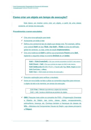 Curso Extracurricular: Programador de Sistemas de Informação
Avançado paraCriada por Ronaldo Lavestein

Como criar um objeto em tempo de execução?
Este tópico vai mostrar como criar um objeto, a partir de uma classe
existente, em tempo de execução.
Procedimentos a serem executados:
 Crie uma nova aplicação para teste
 Acrescente um botão à tela
 Defina uma variável do tipo do objeto que deseja criar. Por exemplo, defina
uma variável Edit1 do tipo TEdit. (Var Edit1 : TEdit) na área de definição
global de variáveis, ou seja, antes da seção Implementation.
 Crie uma instância do Edit1 e defina sua propriedade Parent como Self,
digitando o seguinte código no evento OnClick de um botão:
Edit1:= TEdit.Create(Self); // Diz que controle proprietário do Edit1 é ele mesmo
Edit1.Parent := Self; // Diz que controle de origem do Edit1 é ele mesmo.
Edit1.SetBounds(300,300,175,21); // Ajusta Left, Top, Width, Height do Edit1
Edit1.Font.Color := clNavy;

Edit1.Text := ‘Edit criado em tempo de execução.’;

 Execute a aplicação para verificar o resultado.
 Insira um novo botão na tela e utilize os comandos seguintes para remover
o objeto da tela e da memória, em tempo de execução:
Edit1.Free; // Método que elimina o objeto da memória.
Edit1 := nil; // anula a referência ao ponteiro do objeto.

 OBS: Pesquise mais sobre os conceitos de POO – Programação Orientada
a Objetos do Delphi, tais como, classe, objeto, encapsulamento,
polimorfismo, herança, etc. Conheça também a hierarquia de classes da
VCL – Biblioteca de Componentes Visuais do Delphi, cuja classe principal é
a TObject.

131

 
