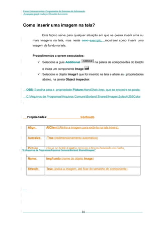 Curso Extracurricular: Programador de Sistemas de Informação
Avançado paraCriada por Ronaldo Lavestein

Como inserir uma imagem na tela?
Este tópico serve para qualquer situação em que se queira inserir uma ou
mais imagens na tela, mas neste caso exemplo,

mostrarei como inserir uma

imagem de fundo na tela.
Procedimentos a serem executados:
 Selecione a guia Additional

na paleta de componentes do Delphi

e insira um componente Image
 Selecione o objeto Image1 que foi inserido na tela e altere as propriedades
abaixo, na janela Object Inspector:
OBS: Escolha para a propriedade Picture:HandShak.bmp, que se encontra na pasta:
C:Arquivos de ProgramasArquivos ComunsBorland SharedImagesSplash256Color

Propriedades:

Conteúdo

Align:

AlClient (Alinha a imagem para exibi-la na tela inteira).

Autosize:

True (redimensionamento automático)

Picture...

clique no botão Load e procure a figura desejada na pasta

“C:Arquivos de ProgramasArquivos ComunsBorland SharedImages”

C:SistemaImagensSplash256Color

Name:

ImgFundo (nome do objeto Image)

Stretch:

True (estica a imagem, até ficar do tamanho do componente)

16

 