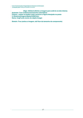 Curso Extracurricular: Programador de Sistemas de Informação
Avançado paraCriada por Ronaldo Lavestein

Align: AlClient (Alinha a imagem para exibi-la na tela inteira).
Autosize: True (redimensionamento automático)
Picture...:clique no botão Load e procure a figura desejada na pasta
C:SistemaImagensSplash256Color.
Name: ImgFundo (nome do objeto Image)
Stretch: True (estica a imagem, até ficar do tamanho do componente)

17

 