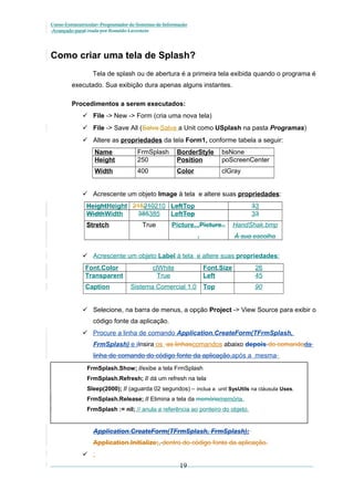 Curso Extracurricular: Programador de Sistemas de Informação
Avançado paraCriada por Ronaldo Lavestein

Como criar uma tela de Splash?
Tela de splash ou de abertura é a primeira tela exibida quando o programa é
executado. Sua exibição dura apenas alguns instantes.
Procedimentos a serem executados:
 File -> New -> Form (cria uma nova tela)
 File -> Save All (Salva Salve a Unit como USplash na pasta Programas)
 Altere as propriedades da tela Form1, conforme tabela a seguir:
Name
Height

FrmSplash
250

BorderStyle
Position

bsNone
poScreenCenter

Width

400

Color

clGray

 Acrescente um objeto Image à tela e altere suas propriedades:
HeightHeight 215210210 LeftTop
WidthWidth
385385
LeftTop
Stretch

True

33
33

Picture...Picture..

HandShak.bmp

.

À sua escolha

 Acrescente um objeto Label à tela e altere suas propriedades:
Font.Color
Transparent
Caption

clWhite
True

Font.Size
Left

Sistema Comercial 1.0

26
45

Top

90

 Selecione, na barra de menus, a opção Project -> View Source para exibir o
código fonte da aplicação.
 Procure a linha de comando Application.CreateForm(TFrmSplash,
FrmSplash) e iInsira os as linhascomandos abaixo depois do comandoda
linha de comando do código fonte da aplicação,após a mesma
FrmSplash.Show; //exibe a tela FrmSplash
FrmSplash.Refresh; // dá um refresh na tela
Sleep(2000); // (aguarda 02 segundos) – inclua a unit SysUtils na cláusula Uses.
FrmSplash.Release; // Elimina a tela da memóriamemória.
FrmSplash := nil; // anula a referência ao ponteiro do objeto.

Application.CreateForm(TFrmSplash, FrmSplash);
Application.Initialize;, dentro do código fonte da aplicação.
 :

19

 
