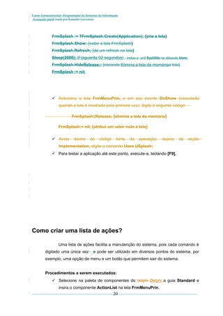 Curso Extracurricular: Programador de Sistemas de Informação
Avançado paraCriada por Ronaldo Lavestein

FrmSplash := TFrmSplash.Create(Application); {cria a tela}
FrmSplash.Show; {exibe a tela FrmSplash}
FrmSplash.Refresh; {dá um refresh na tela}
Sleep(2000); // (aguarda 02 segundos) – inclua a unit SysUtils na cláusula Uses.
FrmSplash.HideRelease;; {esconde Elimina a tela da memóriaa tela}
FrmSplash := nil;

 Selecione a tela FrmMenuPrin, e em seu evento OnShow (executado
quando a tela é mostrada pela primeira vez), digite o seguinte código:

.

FrmSplash Release; {elimina a tela da memória}
FrmSplash:= nil; {atribui um valor nulo à tela}
 Ainda

dentro

do

código

fonte

da

aplicação,

depois

da

seção

Implementation, digite o comando Uses USplash;
 Para testar a aplicação até este ponto, execute-a, teclando [F9].

Como criar uma lista de ações?
Uma lista de ações facilita a manutenção do sistema, pois cada comando é
digitado uma única vez

e pode ser utilizado em diversos pontos do sistema, por

exemplo, uma opção de menu e um botão que permitem sair do sistema.
Procedimentos a serem executados:
 Selecione na paleta de componentes do delphi Delphi a guia Standard e
insira o componente ActionList na tela FrmMenuPrin.

20

 