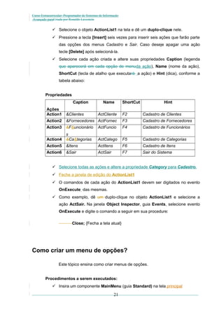 Curso Extracurricular: Programador de Sistemas de Informação
Avançado paraCriada por Ronaldo Lavestein

 Selecione o objeto ActionList1 na tela e dê um duplo-clique nele.
 Pressione a tecla [Insert] seis vezes para inserir seis ações que farão parte
das opções dos menus Cadastro e Sair. Caso deseje apagar uma ação
tecle [Delete] após selecioná-la.
 Selecione cada ação criada e altere suas propriedades Caption (legenda
que aparecerá em cada opção de menuda ação), Name (nome da ação),
ShortCut (tecla de atalho que executará a ação) e Hint (dica), conforme a
tabela abaixo:
Propriedades
Caption

Name

ShortCut

Hint

Ações
Action1

&Clientes

ActCliente

F2

Cadastro de Clientes

Action2

&Fornecedores ActFornec

F3

Cadastro de Fornecedores

Action3

&F&uncionário

ActFuncio

F4

Cadastro de Funcionários

Action4

s
&Ca&tegorias

ActCatego

F5

Cadastro de Categorias

Action5

&Itens

ActItens

F6

Cadastro de Itens

Action6

&Sair

ActSair

F7

Sair do Sistema

 Selecione todas as ações e altere a propriedade Category para Cadastro.
 Feche a janela de edição do ActionList1
 O comandos de cada ação do ActionList1 devem ser digitados no evento
OnExecute das mesmas.
 Como exemplo, dê um duplo-clique no objeto ActionList1 e selecione a
ação ActSair. Na janela Object Inspector, guia Events, selecione evento
OnExecute e digite o comando a seguir em sua procedure:
Close; {Fecha a tela atual}

Como criar um menu de opções?
Este tópico ensina como criar menus de opções.
Procedimentos a serem executados:
 Insira um componente MainMenu (guia Standard) na tela principal

21

 
