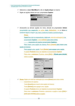 Curso Extracurricular: Programador de Sistemas de Informação
Avançado paraCriada por Ronaldo Lavestein

 Selecione o objeto MainMenu1 e dê um duplo-clique no mesmo
 Digite as opções abaixo em sua propriedade Caption

 Acrescente as demais opções do menu através da propriedade Action
(propriedade que pegaexibe as ações dodo ActionList ) na e deixe-as
conforme figura a seguir: seu menu conforme mostra a próxima figura.
Dicas:
DigitePara criar os separadores, digite um sinal de subtração (-) na
propriedade Caption e tecle [Enter] para criar a linha
separadora de opções (propriedade Caption).
Para inserir uma opção em branco Ttecle [Insert] para inserir uma
opção em branco
Para apagar uma opção Tecle [Delete] para apagar uma opção
A opção Produtos deve ser digitada na propriedade Caption
Para criar o submenu Produtos, tecle [Ctrl] + [seta para direita]
sobre a opção.

 Dicas: Digite um sinal de subtração (-) e tecle [Enter] para criar a linha
separadora de opções.
Tecle [Insert] para inserir uma opção em branco
Tecle [Delete] para apagar uma opção
A opção Produtos deve ser digitada na propriedade Caption
Para criar o submenu Produtos, selecione a opção e tecle [Ctrl] +
[seta para direita] sobre a opção.

22

 