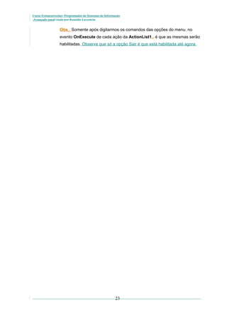 Curso Extracurricular: Programador de Sistemas de Informação
Avançado paraCriada por Ronaldo Lavestein

Obs.: Somente após digitarmos os comandos das opções do menu, no
evento OnExecute de cada ação da ActionList1,, é que as mesmas serão
habilitadas. Observe que só a opção Sair é que está habilitada até agora.

23

 