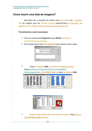 Curso Extracurricular: Programador de Sistemas de Informação
Avançado paraCriada por Ronaldo Lavestein

Como inserir uma lista de imagens?
Este tópico tem o propósito de ensinar como criar inserir uma “depósito”
lista de imagens para ser utilizada utilizado posteriormente na aplicação. por
opções de menu, botões da barra de ferramentas do sistema, etc.
Procedimentos a serem executados:
 Insira um componente ImageList da guia Win32 da paleta de
componentesna tela principal.
 Dê um duplo-clique sobre ela ImageList1 para acessar a tela a seguir



Clique no embotão Add..., selecione a imagabra ea pasta
BotõesC:Arquivos de ProgramasArquivos ComunsBorland
SharedImagesButtons , tecle [Ctrl] + [A]m, e clique no botãoem Abrir



Repita o passo anterior até inserir todas as imagens. Clique sobre o
botão OK Not to Allao terminar.

24

 