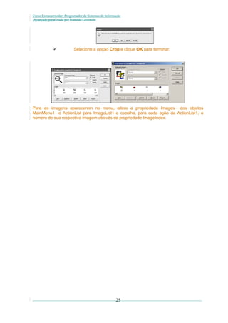 Curso Extracurricular: Programador de Sistemas de Informação
Avançado paraCriada por Ronaldo Lavestein



Selecione a opção Crop e clique OK para terminar.

Para as imagens aparecerem no menu, altere a propriedade Images dos objetos
MainMenu1 e ActionList para ImageList1 e escolha, para cada ação da ActionList1, o
número de sua respectiva imagem através da propriedade ImageIndex.

25

 