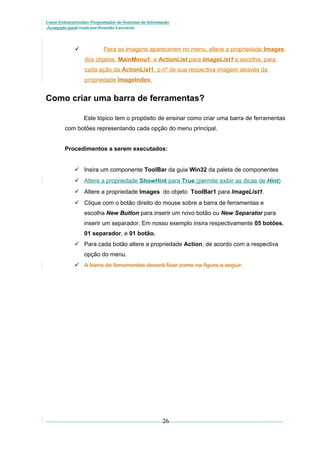 Curso Extracurricular: Programador de Sistemas de Informação
Avançado paraCriada por Ronaldo Lavestein



Para as imagens aparecerem no menu, altere a propriedade Images
dos objetos MainMenu1 e ActionList para ImageList1 e escolha, para
cada ação da ActionList1, o nº de sua respectiva imagem através da
propriedade ImageIndex.

Como criar uma barra de ferramentas?
Este tópico tem o propósito de ensinar como criar uma barra de ferramentas
com botões representando cada opção do menu principal.
Procedimentos a serem executados:
 Insira um componente ToolBar da guia Win32 da paleta de componentes
 Altere a propriedade ShowHint para True (permite exibir as dicas de Hint)
 Altere a propriedade Images do objeto ToolBar1 para ImageList1.
 Clique com o botão direito do mouse sobre a barra de ferramentas e
escolha New Button para inserir um novo botão ou New Separator para
inserir um separador. Em nosso exemplo insira respectivamente 05 botões,
01 separador, e 01 botão.
 Para cada botão altere a propriedade Action, de acordo com a respectiva
opção do menu.
 A barra de ferramentas deverá ficar como na figura a seguir.

26

 