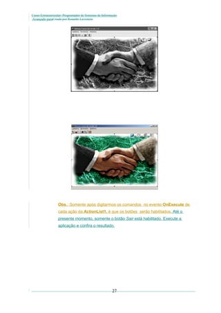 Curso Extracurricular: Programador de Sistemas de Informação
Avançado paraCriada por Ronaldo Lavestein

Obs.: Somente após digitarmos os comandos no evento OnExecute de
cada ação da ActionList1, é que os botões serão habilitados. Até o
presente momento, somente o botão Sair está habilitado. Execute a
aplicação e confira o resultado.

27

 