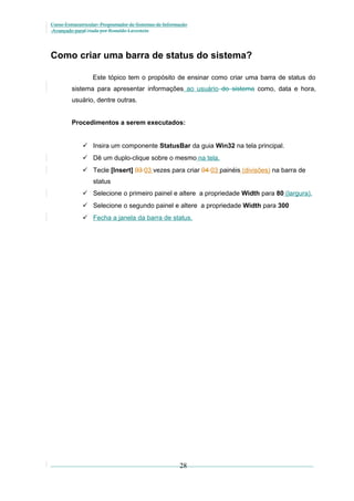 Curso Extracurricular: Programador de Sistemas de Informação
Avançado paraCriada por Ronaldo Lavestein

Como criar uma barra de status do sistema?
Este tópico tem o propósito de ensinar como criar uma barra de status do
sistema para apresentar informações ao usuário do sistema como, data e hora,
usuário, dentre outras.
Procedimentos a serem executados:
 Insira um componente StatusBar da guia Win32 na tela principal.
 Dê um duplo-clique sobre o mesmo na tela.
 Tecle [Insert] 03 03 vezes para criar 04 03 painéis (divisões) na barra de
status
 Selecione o primeiro painel e altere a propriedade Width para 80 (largura).
 Selecione o segundo painel e altere a propriedade Width para 300
 Fecha a janela da barra de status.

28

 