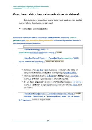 Curso Extracurricular: Programador de Sistemas de Informação
Avançado paraCriada por Ronaldo Lavestein

Como inserir data e hora na barra de status do sistema?
Este tópico tem o propósito de ensinar como inserir a data e a hora atual do
sistema na barra de status do menu principal.
Procedimentos a serem executados:

Selecione o evento OnShow da tela principal FrmMenuPrin e acrescente , em sua
procedure nele, logo depois das linhas já existentes, os comandos para exibir a hora e a
data nos painéis da barra de status:.

StatusBar1.Panels[0].Text := ' ' +
formatdatetimeFormatDateTime('hh:nn:ss',now); //
StatusBar1.Panels[1].Text := ' ' + FormatDateTime formatdatetime(' dddd",
"dd" de "mmmm" de "yyyy',now);

//

 Para que a hora e a data sejam atualizadas constantemente, insira um
componente Timer da guia System na tela principal (FrmMenuPrin)..
 Altere a propriedade Interval do Timer para 1000 para que o seu único
evento, o OnTimer, seja executado de 01 em 01 segundo.
 Dê um duplo-clique sobre o componente Timer1 para acessar seu únicoo
evento, o OnTimer, e digite os comandos para exibir a hora e a data atual
do sistema:
StatusBar1.Panels[0].Text := ' ' + FormatDateTime('hh:nn:ss',now); //
StatusBar1.Panels[1].Text := ' ' + FormatDateTime ('dddd", "dd" de "mmmm"
de "yyyy',now); //

29

 