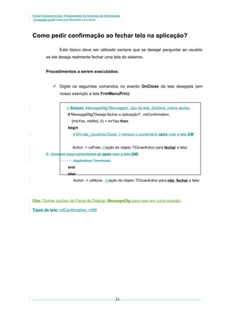 Curso Extracurricular: Programador de Sistemas de Informação
Avançado paraCriada por Ronaldo Lavestein

Como pedir confirmação ao fechar tela na aplicação?
Este tópico deve ser utilizado sempre que se desejar perguntar ao usuário
se ele deseja realmente fechar uma tela do sistema.
Procedimentos a serem executados:
 Digite os seguintes comandos no evento OnClose da tela desejada (em
nosso exemplo a tela FrmMenuPrin):
// Sintaxe: MessageDlg(‘Mensagem’, tipo da tela, [botões], índice ajuda);
if MessageDlg('Deseja fechar a aplicação?', mtConfirmation,
[mbYes, mbNo], 0) = mrYes then
begin
// Dm.tab_Usuarios.Close; // remova o comentário após criar a tela DM
Action := caFree; //{ação do objeto TCloseAction para fechar a tela}
// {remova osos comentários só após criar a tela DM}
Application.Terminate;
end
else
Action := caNone ; {//ação do objeto TCloseAction para não fechar a tela}

Obs: Outras opções de Caixa de Diálogo MessageDlg para usar em outra ocasião:
Tipos de tela: mtConfirmation, mtW

31

 