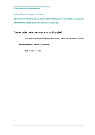 Curso Extracurricular: Programador de Sistemas de Informação
Avançado paraCriada por Ronaldo Lavestein

arning, mtError, mtInformation, mtCustom
Botões: mbOk, mbCancel, mbYes, mbNo, mbAll, mbRetry, mbYesToAll, mbNoToAll, mbAbort
Respostas aos botões: mrOk, mrCancel, mrYes, mrNo, etc.

Como criar uma nova tela na aplicação?
Este tópico deve ser utilizado para cada nova tela a ser inserida no sistema.
Procedimentos a serem executados:
 File -> New -> Form

32

 