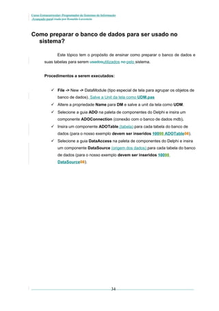 Curso Extracurricular: Programador de Sistemas de Informação
Avançado paraCriada por Ronaldo Lavestein

Como preparar o banco de dados para ser usado no
sistema?
Este tópico tem o propósito de ensinar como preparar o banco de dados e
suas tabelas para serem usadosutilizados no pelo sistema.
Procedimentos a serem executados:
 File -> New -> DataModule (tipo especial de tela para agrupar os objetos de
banco de dados). Salve a Unit da tela como UDM.pas
 Altere a propriedade Name para DM e salve a unit da tela como UDM.
 Selecione a guia ADO na paleta de componentes do Delphi e insira um
componente ADOConnection (conexão com o banco de dados mdb).
 Insira um componente ADOTable (tabela) para cada tabela do banco de
dados (para o nosso exemplo devem ser inseridos 10098 ADOTable08).
 Selecione a guia DataAccess na paleta de componentes do Delphi e insira
um componente DataSource (origem dos dados) para cada tabela do banco
de dados (para o nosso exemplo devem ser inseridos 10098
DataSource08).

34

 