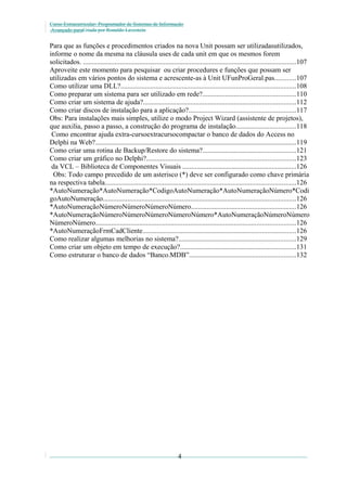 Curso Extracurricular: Programador de Sistemas de Informação
Avançado paraCriada por Ronaldo Lavestein

Para que as funções e procedimentos criados na nova Unit possam ser utilizadasutilizados,
informe o nome da mesma na cláusula uses de cada unit em que os mesmos forem
solicitados. .........................................................................................................................107
Aproveite este momento para pesquisar ou criar procedures e funções que possam ser
utilizadas em vários pontos do sistema e acrescente-as à Unit UFunProGeral.pas............107
Como utilizar uma DLL?....................................................................................................108
Como preparar um sistema para ser utilizado em rede?.....................................................110
Como criar um sistema de ajuda?.......................................................................................112
Como criar discos de instalação para a aplicação?.............................................................117
Obs: Para instalações mais simples, utilize o modo Project Wizard (assistente de projetos),
que auxilia, passo a passo, a construção do programa de instalação..................................118
Como encontrar ajuda extra-cursoextracursocompactar o banco de dados do Access no
Delphi na Web?...................................................................................................................119
Como criar uma rotina de Backup/Restore do sistema?.....................................................121
Como criar um gráfico no Delphi?.....................................................................................123
da VCL – Biblioteca de Componentes Visuais .................................................................126
Obs: Todo campo precedido de um asterisco (*) deve ser configurado como chave primária
na respectiva tabela.............................................................................................................126
*AutoNumeração*AutoNumeração*CodigoAutoNumeração*AutoNumeraçãoNúmero*Codi
goAutoNumeração..............................................................................................................126
*AutoNumeraçãoNúmeroNúmeroNúmeroNúmero............................................................126
*AutoNumeraçãoNúmeroNúmeroNúmeroNúmeroNúmero*AutoNumeraçãoNúmeroNúmero
NúmeroNúmero..................................................................................................................126
*AutoNumeraçãoFrmCadCliente.......................................................................................126
Como realizar algumas melhorias no sistema?...................................................................129
Como criar um objeto em tempo de execução?..................................................................131
Como estruturar o banco de dados “Banco.MDB”.............................................................132

4

 