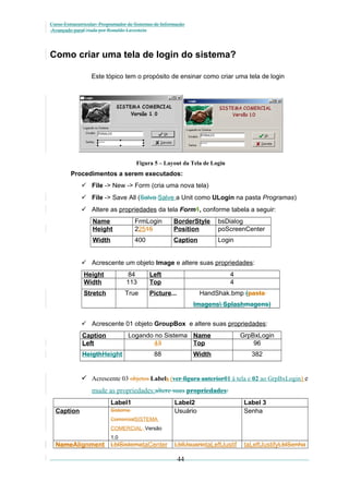 Curso Extracurricular: Programador de Sistemas de Informação
Avançado paraCriada por Ronaldo Lavestein

Como criar uma tela de login do sistema?
Este tópico tem o propósito de ensinar como criar uma tela de login

Figura 5 – Layout da Tela de Login

Procedimentos a serem executados:
 File -> New -> Form (cria uma nova tela)
 File -> Save All (Salva Salve a Unit como ULogin na pasta Programas)
 Altere as propriedades da tela Form1, conforme tabela a seguir:
Name
Height

FrmLogin
22515

BorderStyle
Position

bsDialog
poScreenCenter

Width

400

Caption

Login

 Acrescente um objeto Image e altere suas propriedades:
Height
Width

84
113

Left
Top

4
4

Stretch

True

Picture...

HandShak.bmp (pasta
Imagens Splashmagens)

 Acrescente 01 objeto GroupBox e altere suas propriedades:
Caption
Left

Logando no Sistema Name
43
Top

HeigthHeight

88

Width

GrpBxLogin
96
382

 Acrescente 03 objetos Labels (ver figura anterior01 à tela e 02 ao GrpBxLogin) e
mude as propriedades:altere suas propriedades:
Label1
Caption

Sistema

Label2
Usuário

Label 3
Senha

LblUsuariotaLeftJustif

taLeftJustifyLblSenha

ComercialSISTEMA
COMERCIAL Versão
1.0

NameAlignment LblSistemataCenter

44

 