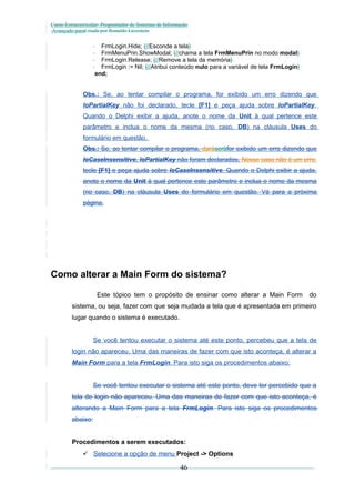Curso Extracurricular: Programador de Sistemas de Informação
Avançado paraCriada por Ronaldo Lavestein

FrmLogin.Hide; {//Esconde a tela}
FrmMenuPrin.ShowModal; {//chama a tela FrmMenuPrin no modo modal}
FrmLogin.Release; {//Remove a tela da memória}
FrmLogin := Nil; {//Atribui conteúdo nulo para a variável de tela FrmLogin}
end;

Obs.: Se, ao tentar compilar o programa, for exibido um erro dizendo que
loPartialKey não foi declarado, tecle [F1] e peça ajuda sobre loPartialKey.
Quando o Delphi exibir a ajuda, anote o nome da Unit à qual pertence este
parâmetro e inclua o nome da mesma (no caso, DB) na cláusula Uses do
formulário em questão.
Obs.: Se, ao tentar compilar o programa, daráseráfor exibido um erro dizendo que
loCaseInsensitive, loPartialKey não foram declarados, Nesse caso não é um erro.
tecle [F1] e peça ajuda sobre loCaseInsensitive. Quando o Delphi exibir a ajuda,
anote o nome da Unit à qual pertence este parâmetro e inclua o nome da mesma
(no caso, DB) na cláusula Uses do formulário em questão. Vá para a próxima
página.

Como alterar a Main Form do sistema?
Este tópico tem o propósito de ensinar como alterar a Main Form

do

sistema, ou seja, fazer com que seja mudada a tela que é apresentada em primeiro
lugar quando o sistema é executado.
Se você tentou executar o sistema até este ponto, percebeu que a tela de
login não apareceu. Uma das maneiras de fazer com que isto aconteça, é alterar a
Main Form para a tela FrmLogin. Para isto siga os procedimentos abaixo:
Se você tentou executar o sistema até este ponto, deve ter percebido que a
tela de login não apareceu. Uma das maneiras de fazer com que isto aconteça, é
alterando a Main Form para a tela FrmLogin. Para isto siga os procedimentos
abaixo:
Procedimentos a serem executados:
 Selecione a opção de menu Project -> Options

46

 