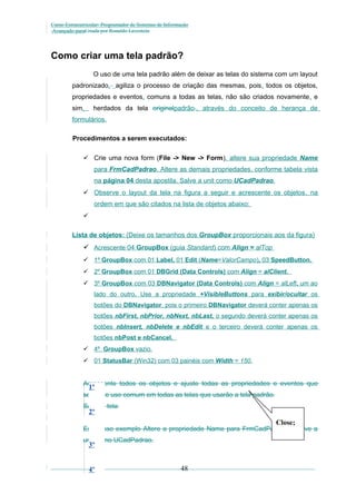Curso Extracurricular: Programador de Sistemas de Informação
Avançado paraCriada por Ronaldo Lavestein

Como criar uma tela padrão?
O uso de uma tela padrão além de deixar as telas do sistema com um layout
padronizado, agiliza o processo de criação das mesmas, pois, todos os objetos,
propriedades e eventos, comuns a todas as telas, não são criados novamente, e
sim,

herdados da tela originalpadrão., através do conceito de herança de

formulários.
Procedimentos a serem executados:
 Crie uma nova form (File -> New -> Form), altere sua propriedade Name
para FrmCadPadrao. Altere as demais propriedades, conforme tabela vista
na página 04 desta apostila. Salve a unit como UCadPadrao.
 Observe o layout da tela na figura a seguir e acrescente os objetos , na
ordem em que são citados na lista de objetos abaixo:

Lista de objetos: (Deixe os tamanhos dos GroupBox proporcionais aos da figura)

 Acrescente 04 GroupBox (guia Standard) com Align = alTop
 1º GroupBox com 01 Label, 01 Edit (Name=ValorCampo), 03 SpeedButton.
 2º GroupBox com 01 DBGrid (Data Controls) com Align = alClient.
 3º GroupBox com 03 DBNavigator (Data Controls) com Align = alLeft, um ao
lado do outro. Use a propriedade +VisibleButtons para exibir/ocultar os
botões do DBNavigator, pois o primeiro DBNavigator deverá conter apenas os
botões nbFirst, nbPrior, nbNext, nbLast, o segundo deverá conter apenas os
botões nbInsert, nbDelete e nbEdit e o terceiro deverá conter apenas os
botões nbPost e nbCancel.
 4º GroupBox vazio.
 01 StatusBar (Win32) com 03 painéis com Width = 150.

Acrescente todos os objetos e ajuste todas as propriedades e eventos que

1º

serão de uso comum em todas as telas que usarão a tela padrão.
Salve a tela

2º

Close;

Em nosso exemplo Altere a propriedade Name para FrmCadPadrao e salve a
unit como UCadPadrao.

3º
4º

48

 