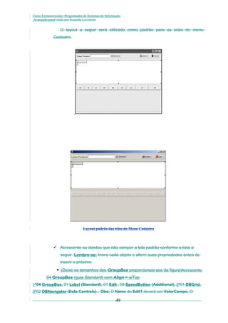 Curso Extracurricular: Programador de Sistemas de Informação
Avançado paraCriada por Ronaldo Lavestein

O layout a seguir será utilizado como padrão para as telas do menu
Cadastro.

Layout padrão das telas do Menu Cadastro

 Acrescente os objetos que irão compor a tela padrão conforme a lista a
seguir. Lembre-se: Insira cada objeto e altere suas propriedades antes de
inserir o próximo.

 (Deixe os tamanhos dos GroupBox proporcionais aos da figura)Acrescente
04 GroupBox (guia Standard) com Align = alTop
1º04 GroupBox, 01 Label (Standard), 01 Edit , 03 SpeedButton (Additional), 2º01 DBGrid,
3º02 DBNavigator (Data Controls). Obs: O Name do Edit1 deverá ser ValorCampo. O

49

 